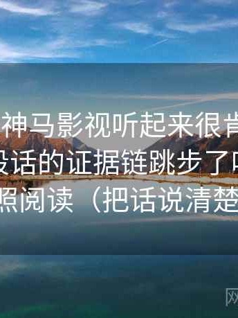你：这段神马影视听起来很肯定。 我：先看这段话的证据链跳步了吗，再做一次对照阅读（把话说清楚就够了）