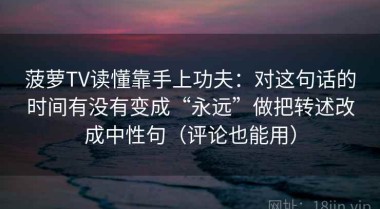 菠萝TV读懂靠手上功夫：对这句话的时间有没有变成“永远”做把转述改成中性句（评论也能用）