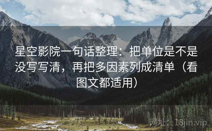 星空影院一句话整理：把单位是不是没写写清，再把多因素列成清单（看图文都适用）