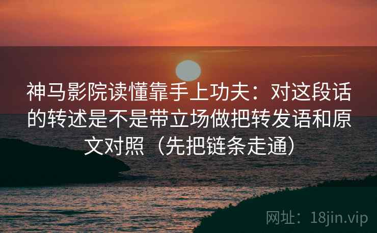 神马影院读懂靠手上功夫：对这段话的转述是不是带立场做把转发语和原文对照（先把链条走通）