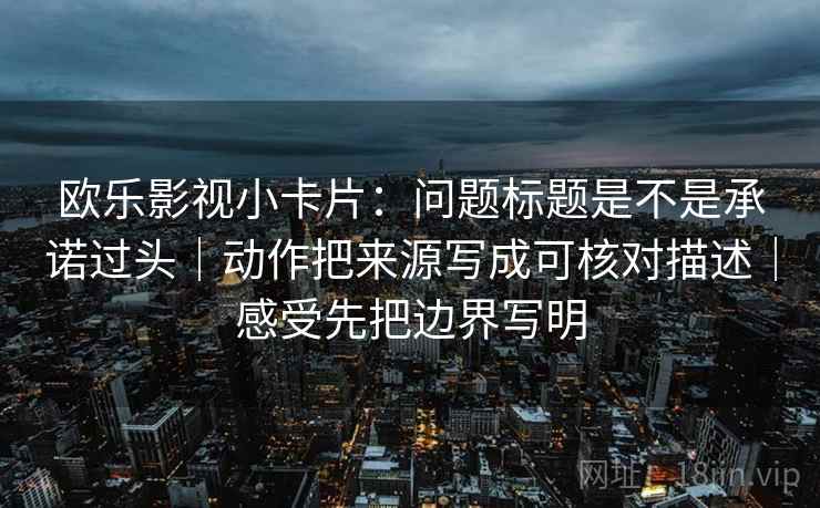 欧乐影视小卡片：问题标题是不是承诺过头｜动作把来源写成可核对描述｜感受先把边界写明
